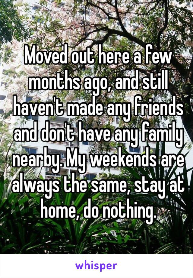 Moved out here a few months ago, and still haven't made any friends and don't have any family nearby. My weekends are always the same, stay at home, do nothing.