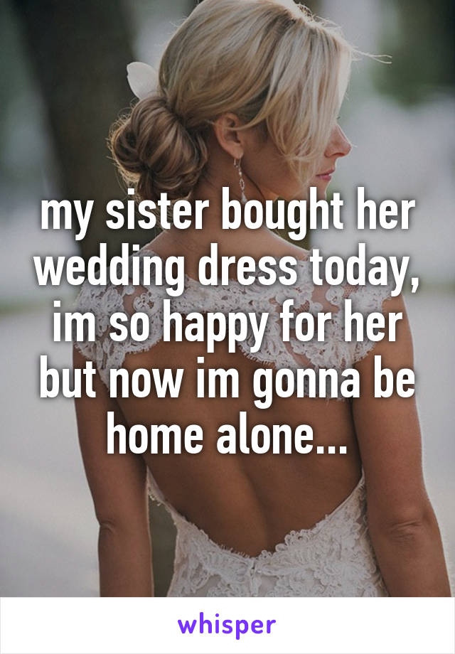 my sister bought her wedding dress today, im so happy for her but now im gonna be home alone...