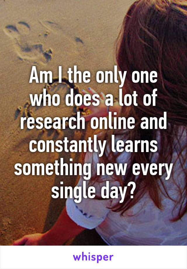 Am I the only one who does a lot of research online and constantly learns something new every single day?