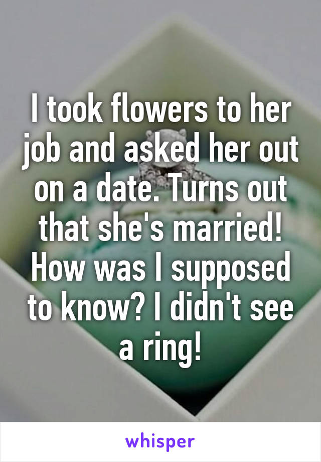 I took flowers to her job and asked her out on a date. Turns out that she's married! How was I supposed to know? I didn't see a ring!
