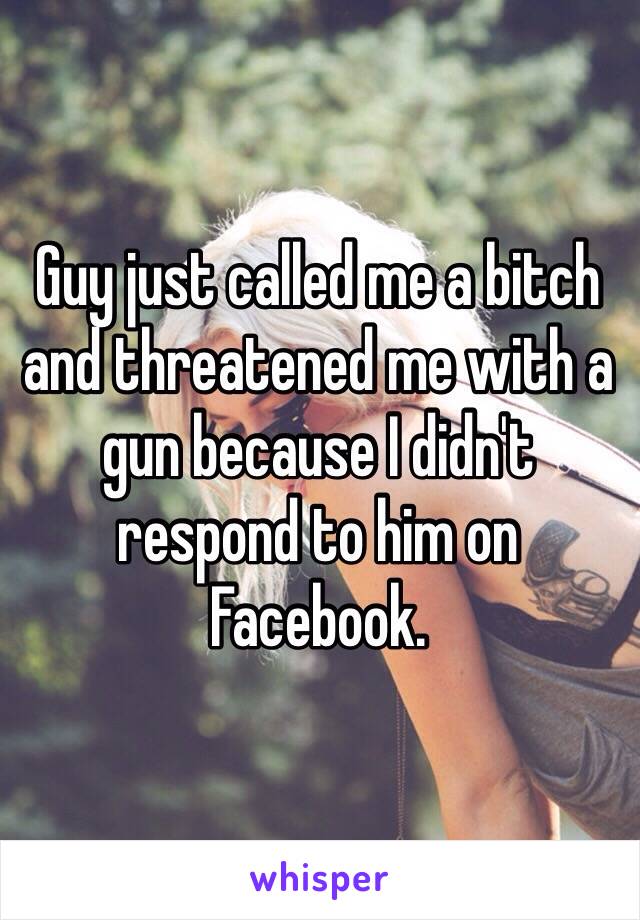 Guy just called me a bitch and threatened me with a gun because I didn't respond to him on Facebook.