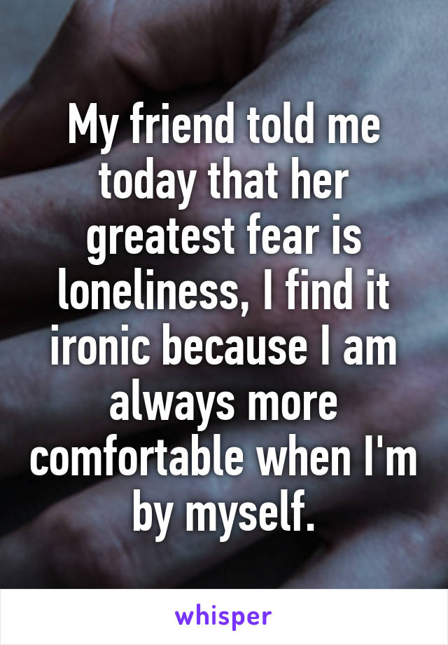 My friend told me today that her greatest fear is loneliness, I find it ironic because I am always more comfortable when I'm by myself.