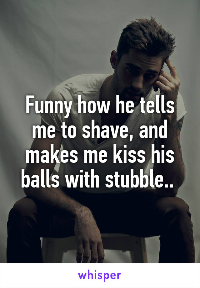 Funny how he tells me to shave, and makes me kiss his balls with stubble.. 