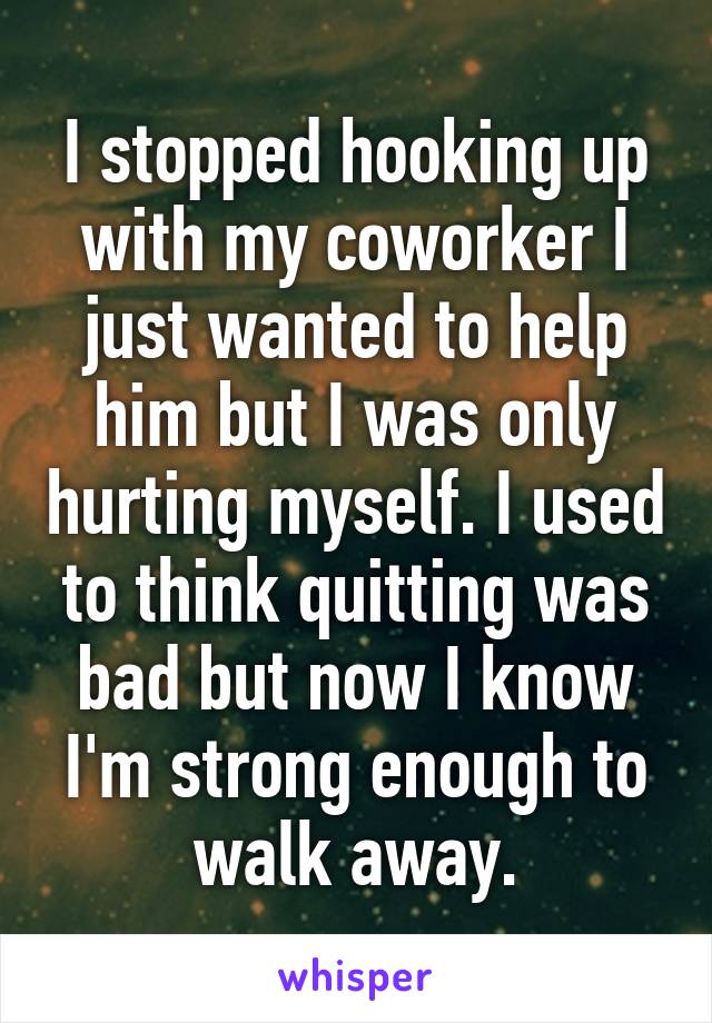 I stopped hooking up with my coworker I just wanted to help him but I was only hurting myself. I used to think quitting was bad but now I know I'm strong enough to walk away.