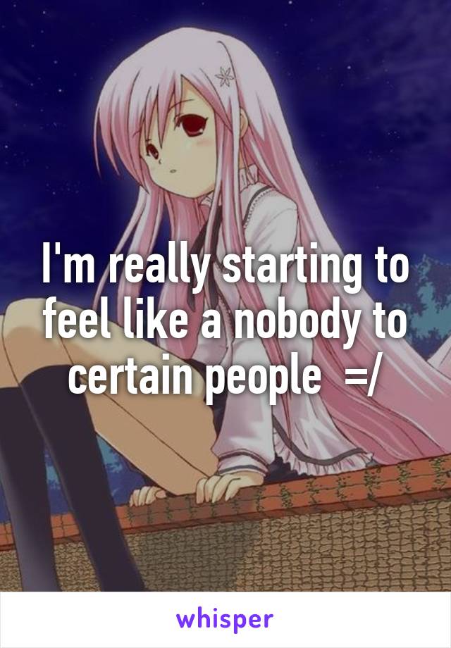I'm really starting to feel like a nobody to certain people  =/