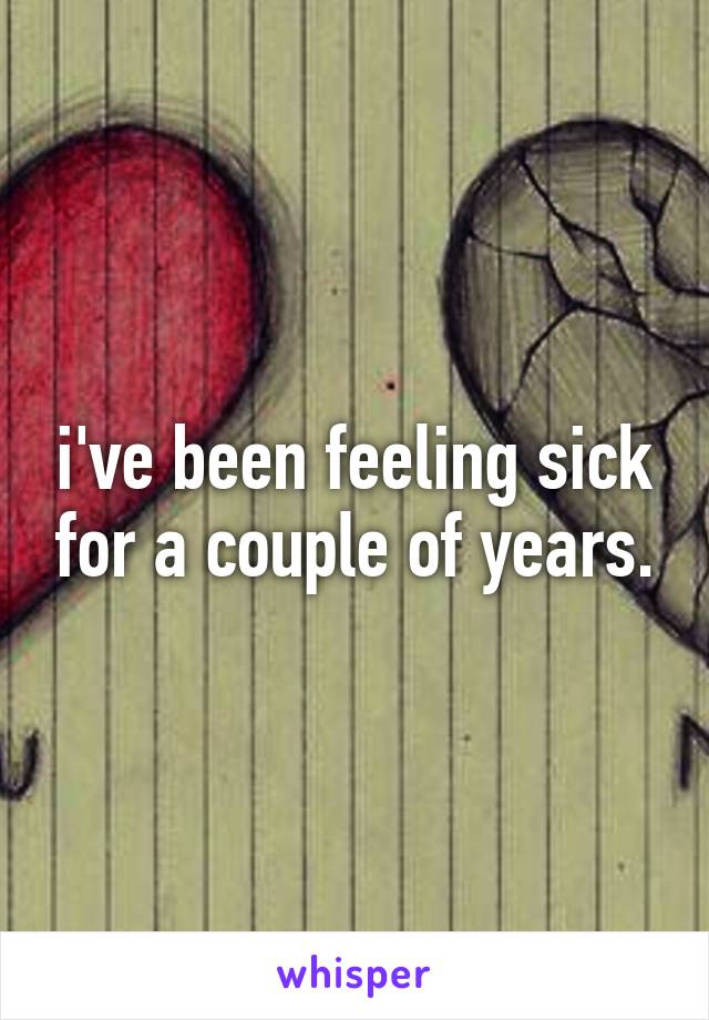 i've been feeling sick for a couple of years.