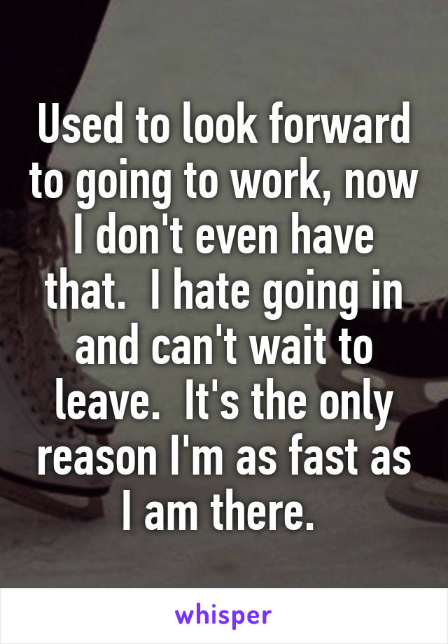 Used to look forward to going to work, now I don't even have that.  I hate going in and can't wait to leave.  It's the only reason I'm as fast as I am there. 