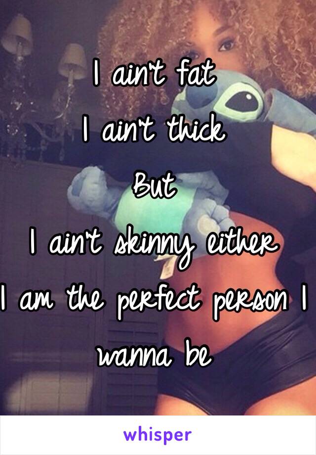 I ain't fat 
I ain't thick 
But 
I ain't skinny either 
I am the perfect person I wanna be 
