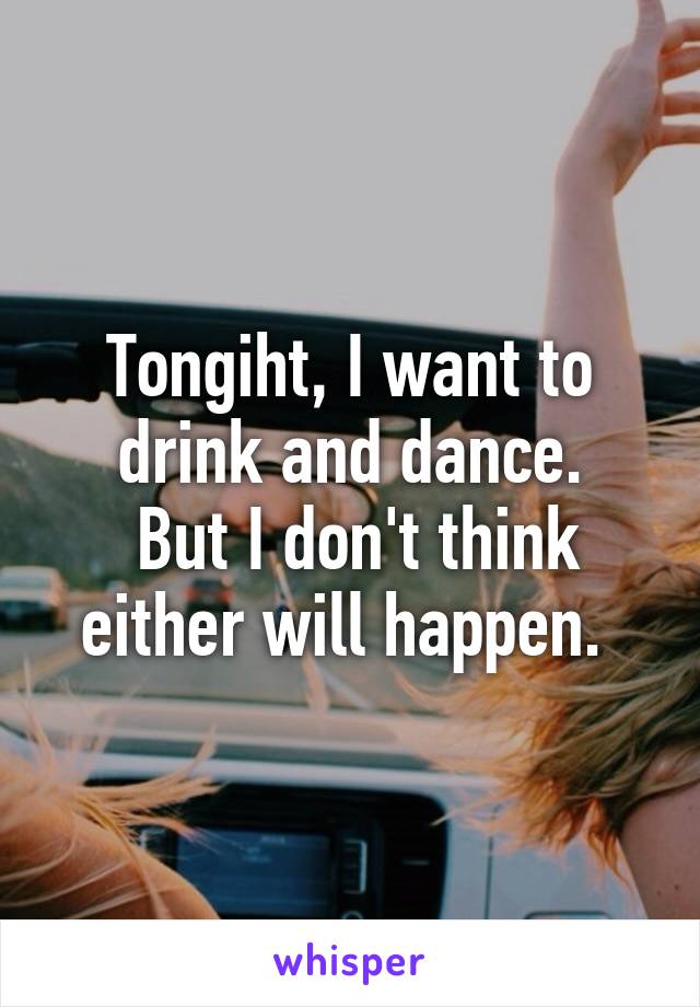 Tongiht, I want to drink and dance.
 But I don't think either will happen. 