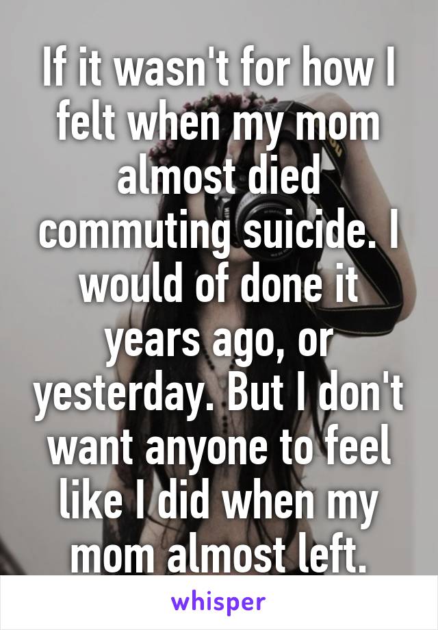 If it wasn't for how I felt when my mom almost died commuting suicide. I would of done it years ago, or yesterday. But I don't want anyone to feel like I did when my mom almost left.