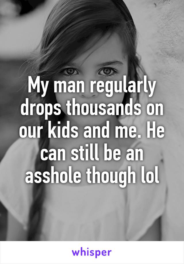 My man regularly drops thousands on our kids and me. He can still be an asshole though lol
