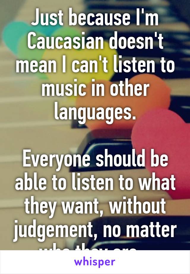 Just because I'm Caucasian doesn't mean I can't listen to music in other languages.

Everyone should be able to listen to what they want, without judgement, no matter who they are.  