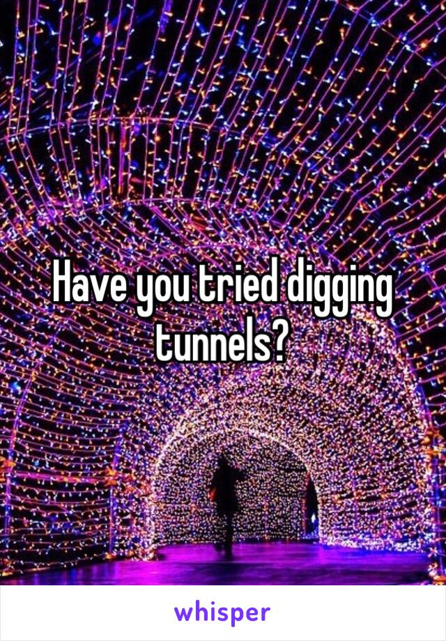 Have you tried digging tunnels?