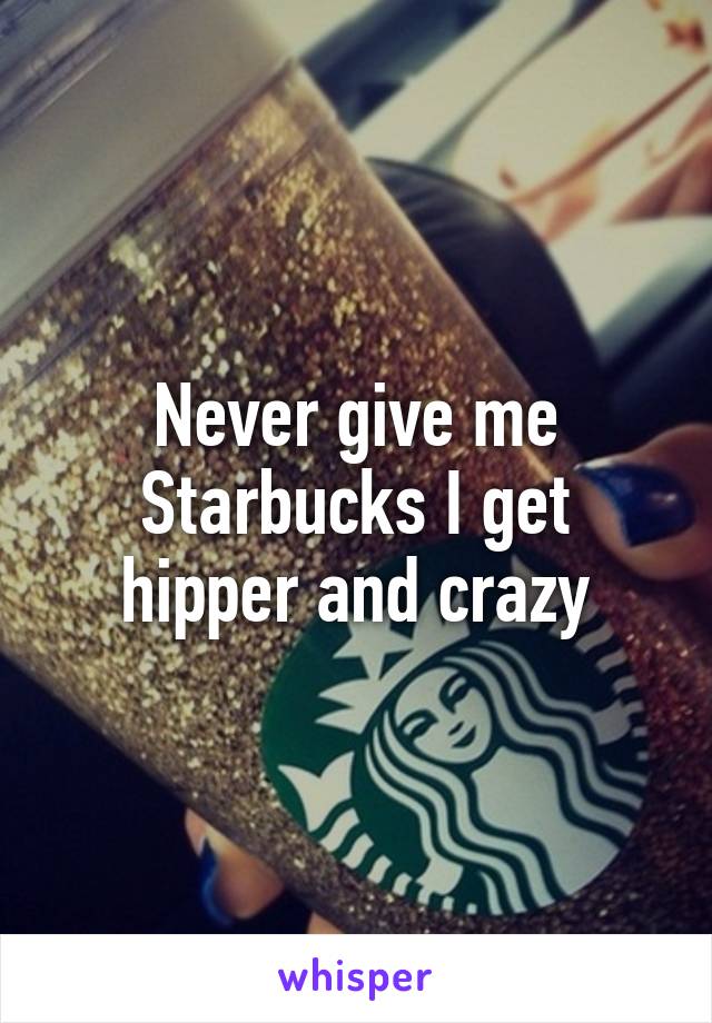 Never give me Starbucks I get hipper and crazy