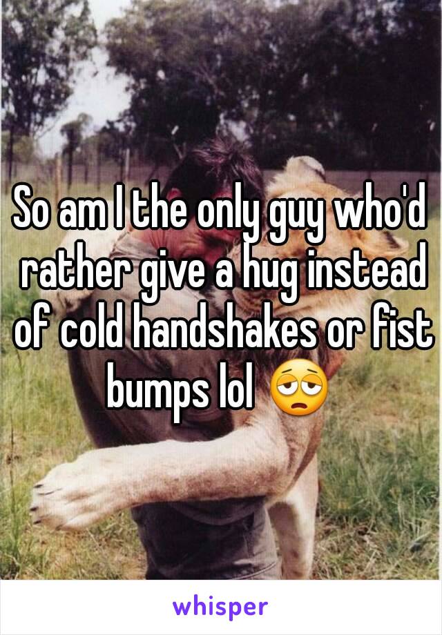 So am I the only guy who'd rather give a hug instead of cold handshakes or fist bumps lol 😩 