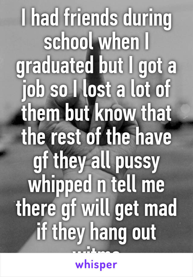 I had friends during school when I graduated but I got a job so I lost a lot of them but know that the rest of the have gf they all pussy whipped n tell me there gf will get mad if they hang out witme