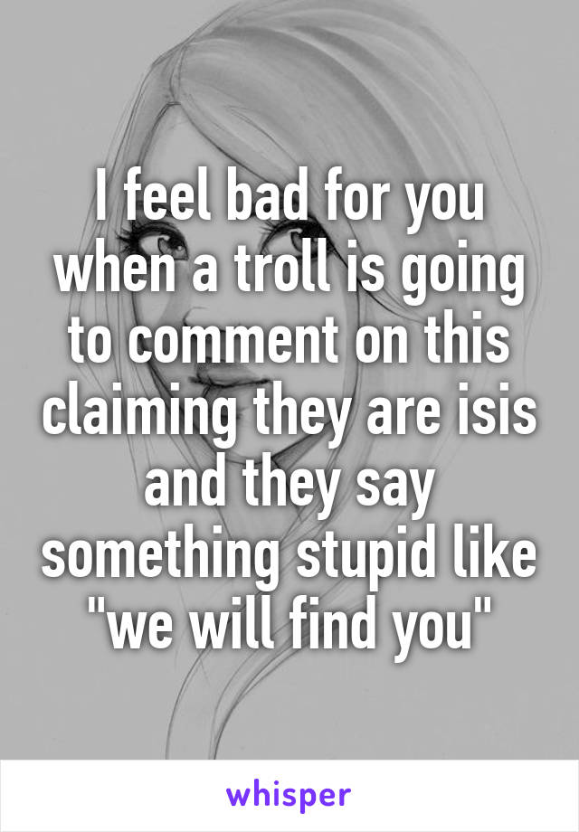 I feel bad for you when a troll is going to comment on this claiming they are isis and they say something stupid like "we will find you"