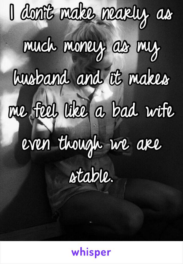 I don't make nearly as much money as my husband and it makes me feel like a bad wife even though we are stable. 


