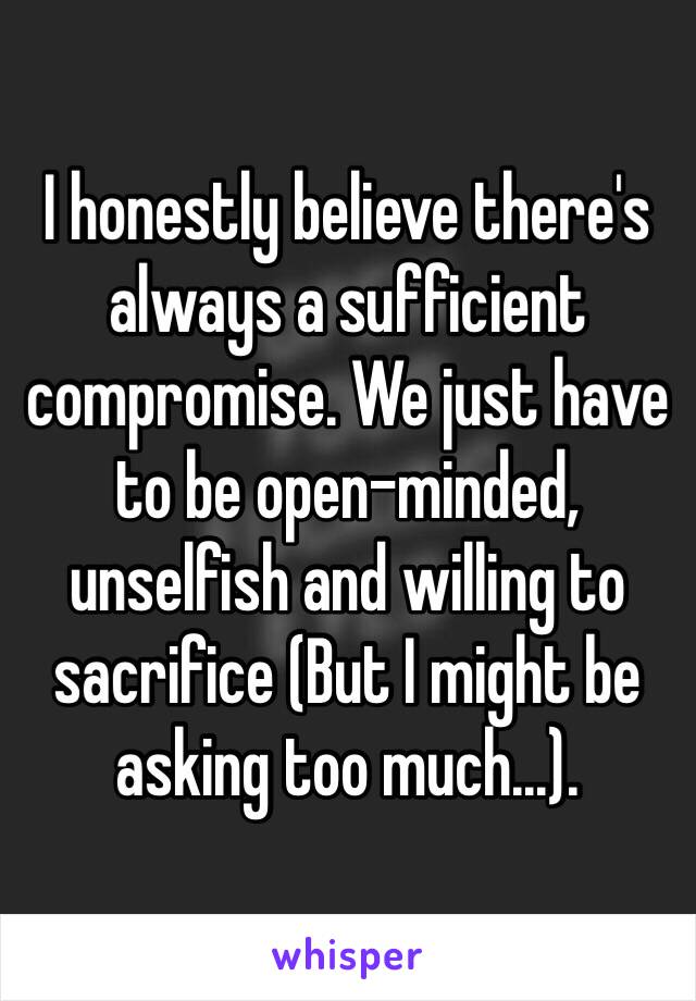 I honestly believe there's always a sufficient compromise. We just have to be open-minded, unselfish and willing to sacrifice (But I might be asking too much...).