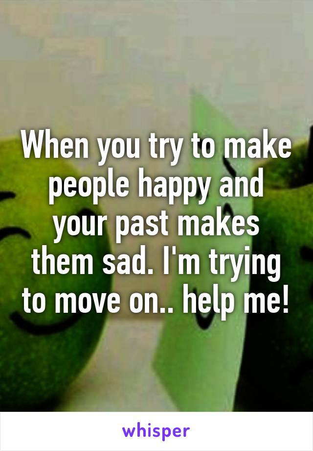 When you try to make people happy and your past makes them sad. I'm trying to move on.. help me!