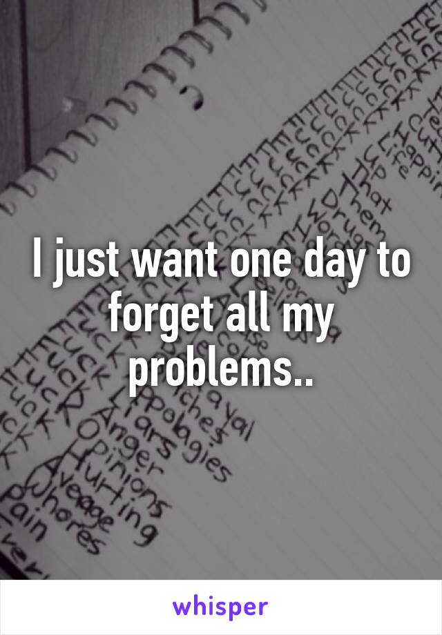 I just want one day to forget all my problems..