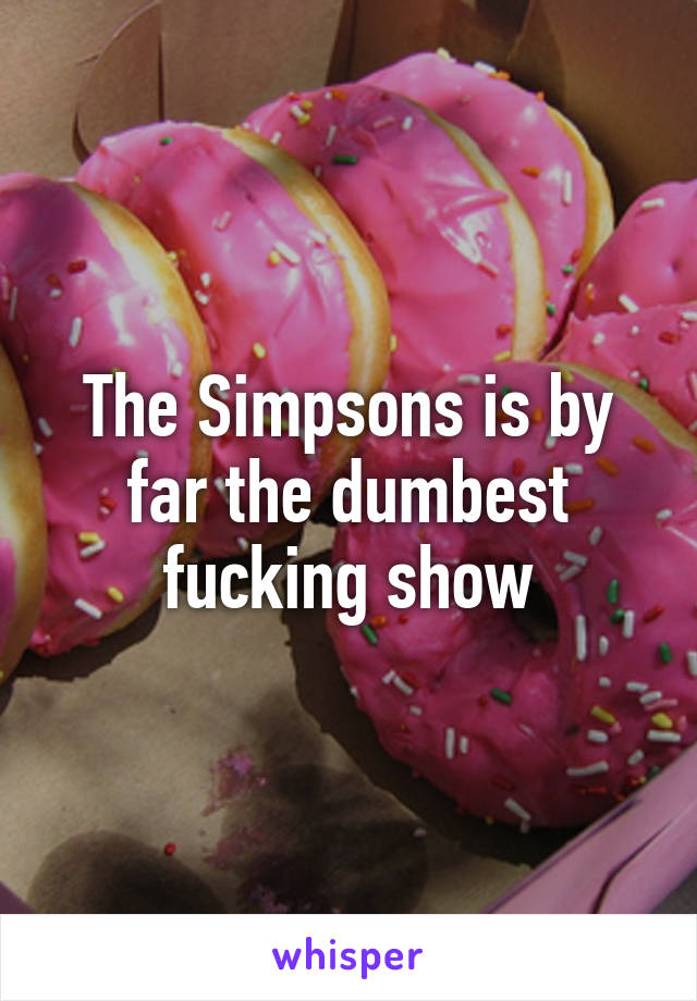 The Simpsons is by far the dumbest fucking show
