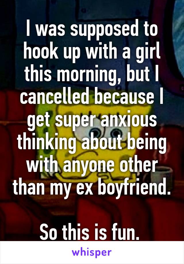 I was supposed to hook up with a girl this morning, but I cancelled because I get super anxious thinking about being with anyone other than my ex boyfriend. 
So this is fun. 