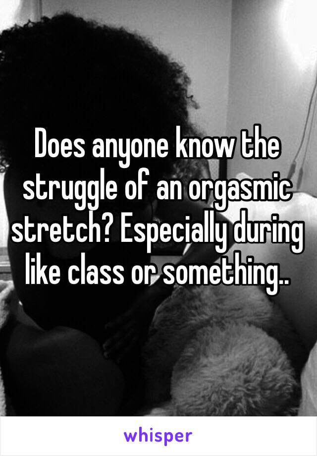 Does anyone know the struggle of an orgasmic stretch? Especially during like class or something..

