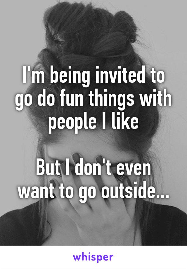I'm being invited to go do fun things with people I like

But I don't even want to go outside...
