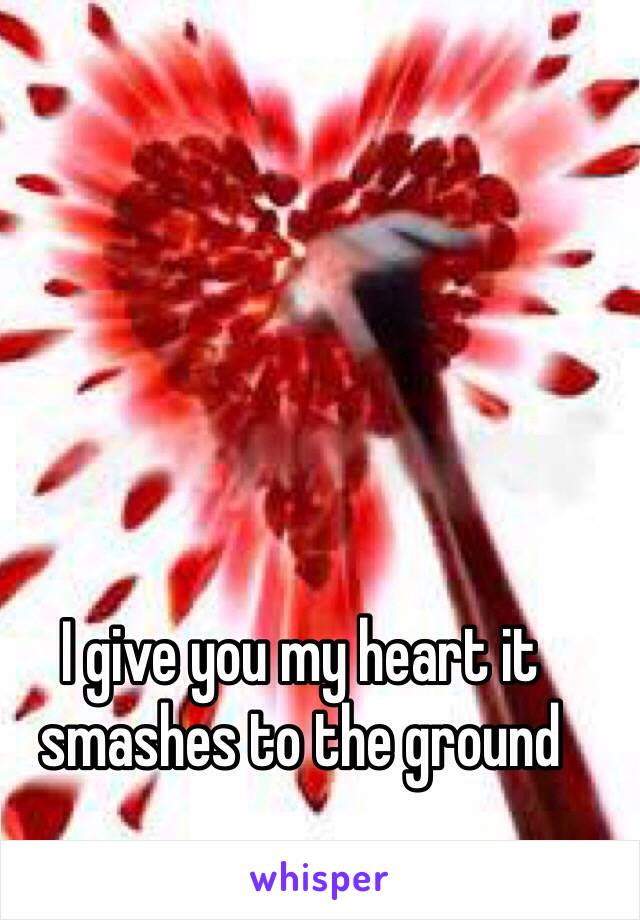 I give you my heart it smashes to the ground 