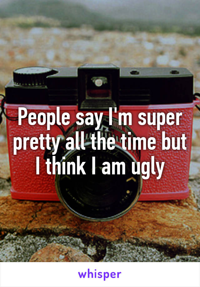 People say I'm super pretty all the time but I think I am ugly
