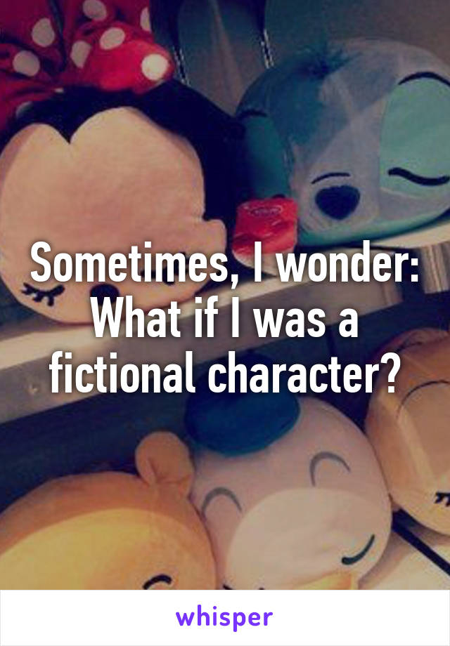 Sometimes, I wonder: What if I was a fictional character?