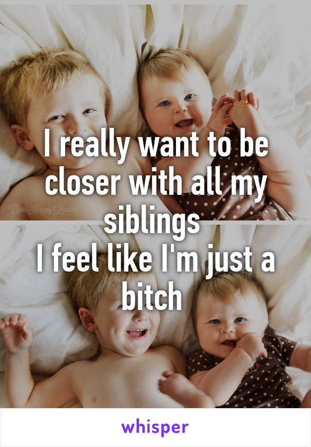 I really want to be closer with all my siblings 
I feel like I'm just a bitch 