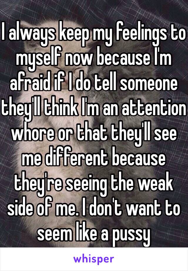 I always keep my feelings to myself now because I'm afraid if I do tell someone they'll think I'm an attention whore or that they'll see me different because they're seeing the weak side of me. I don't want to seem like a pussy 