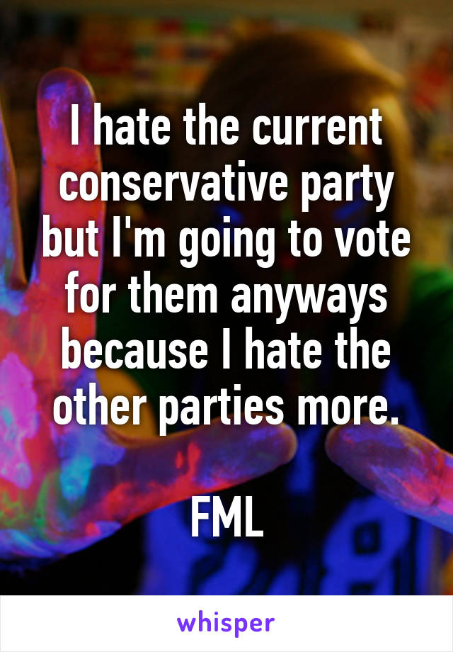 I hate the current conservative party but I'm going to vote for them anyways because I hate the other parties more.

FML