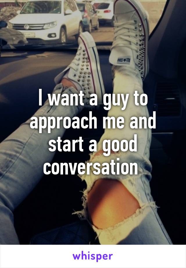 I want a guy to approach me and start a good conversation 