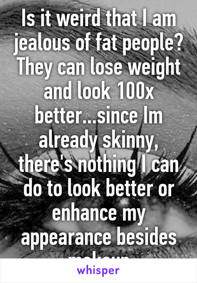 Is it weird that I am jealous of fat people? They can lose weight and look 100x better...since Im already skinny, there's nothing I can do to look better or enhance my appearance besides makeup