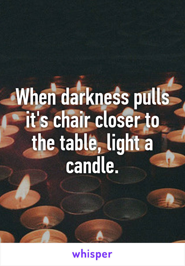 When darkness pulls it's chair closer to the table, light a candle.