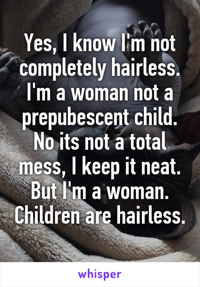 Yes, I know I'm not completely hairless. I'm a woman not a prepubescent child. No its not a total mess, I keep it neat. But I'm a woman. Children are hairless. 