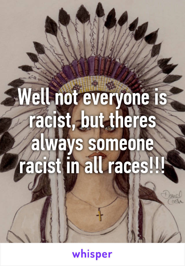 Well not everyone is racist, but theres always someone racist in all races!!!