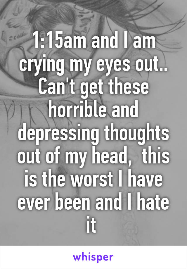 1:15am and I am crying my eyes out.. Can't get these horrible and depressing thoughts out of my head,  this is the worst I have ever been and I hate it 