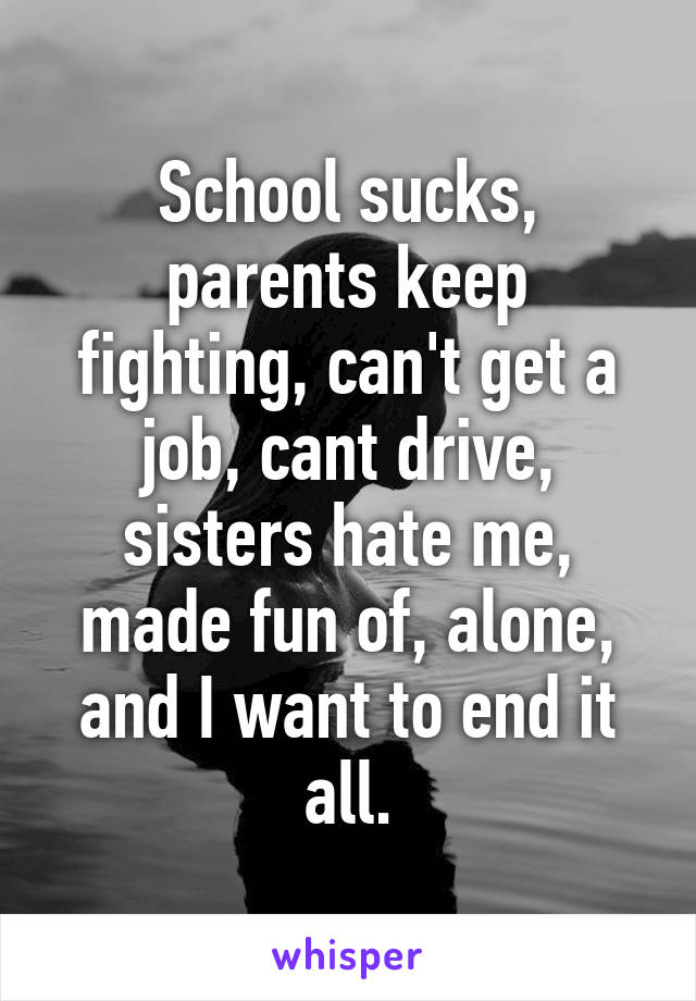 School sucks, parents keep fighting, can't get a job, cant drive, sisters hate me, made fun of, alone, and I want to end it all.