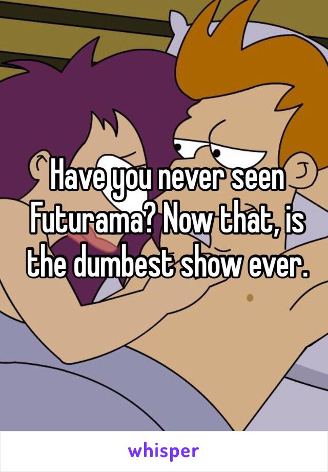 Have you never seen Futurama? Now that, is the dumbest show ever.