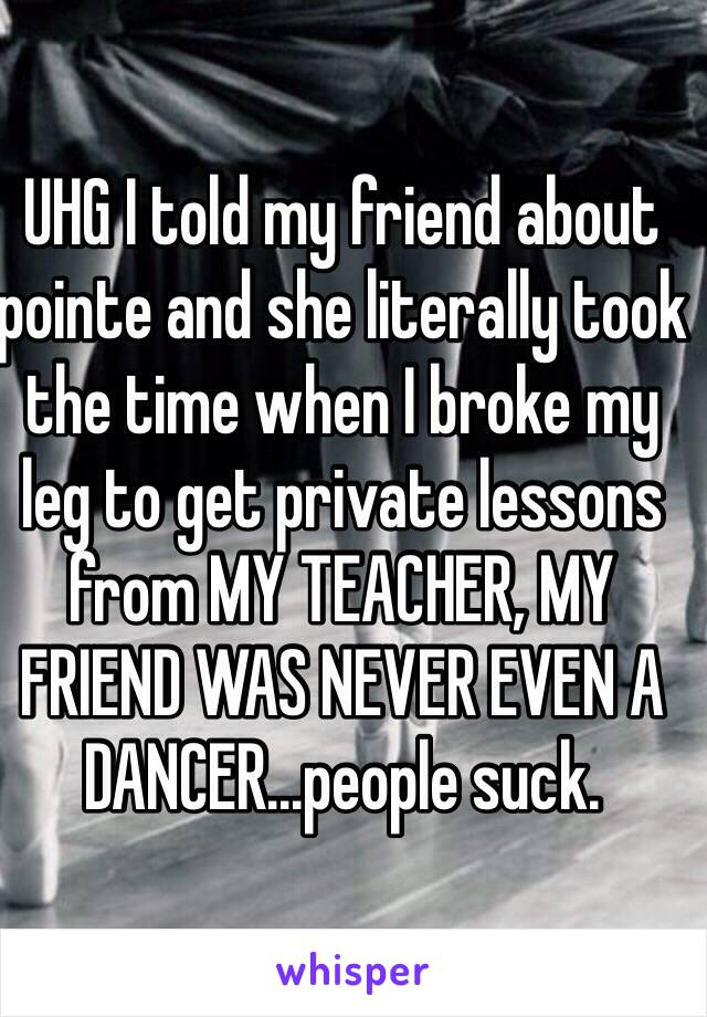 UHG I told my friend about pointe and she literally took the time when I broke my leg to get private lessons from MY TEACHER, MY FRIEND WAS NEVER EVEN A DANCER...people suck.