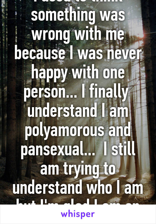 I used to think something was wrong with me because I was never happy with one person... I finally  understand I am polyamorous and pansexual...  I still am trying to understand who I am but I'm glad I am on that path