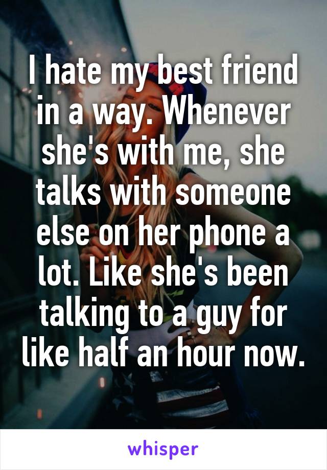 I hate my best friend in a way. Whenever she's with me, she talks with someone else on her phone a lot. Like she's been talking to a guy for like half an hour now. 