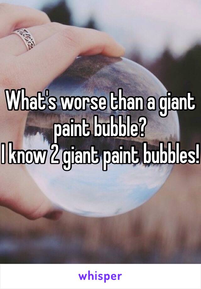 What's worse than a giant paint bubble?
I know 2 giant paint bubbles!