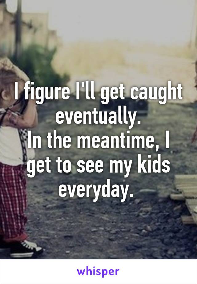 I figure I'll get caught eventually.
In the meantime, I get to see my kids everyday. 
