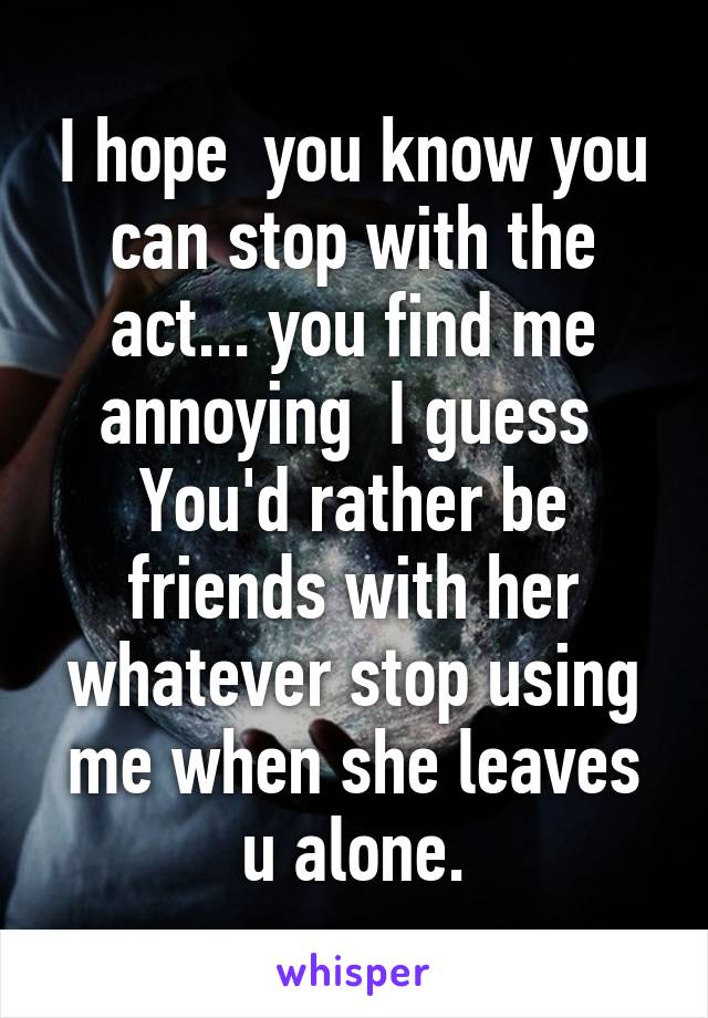 I hope  you know you can stop with the act... you find me annoying  I guess 
You'd rather be friends with her whatever stop using me when she leaves u alone.