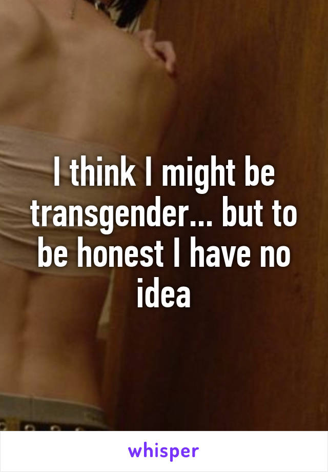 I think I might be transgender... but to be honest I have no idea